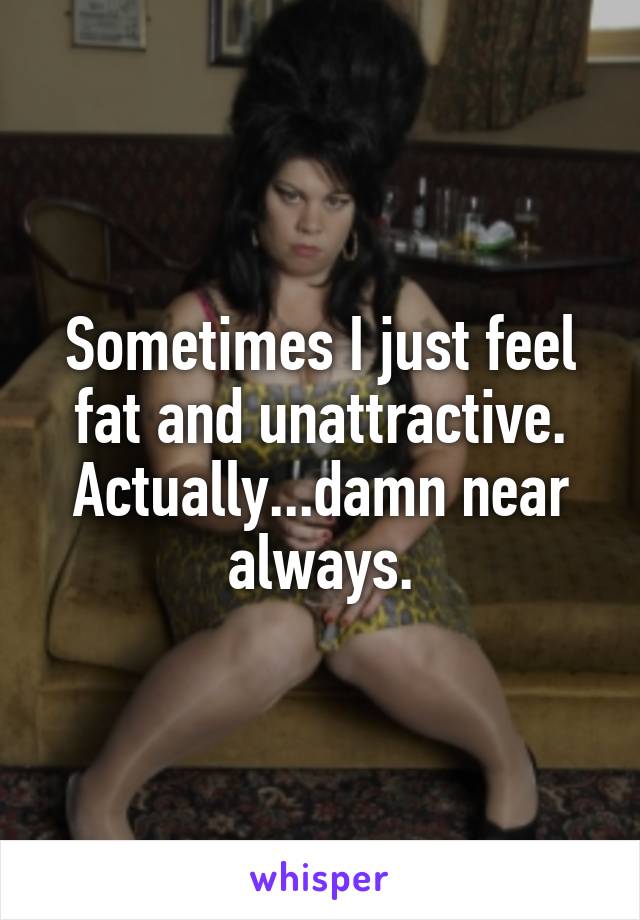 Sometimes I just feel fat and unattractive. Actually...damn near always.