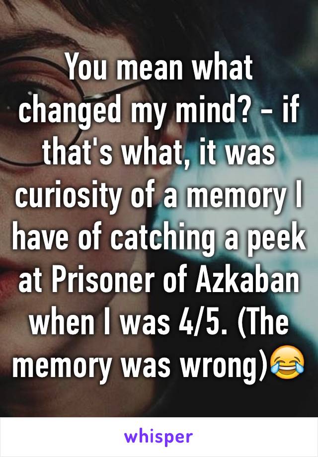 You mean what changed my mind? - if that's what, it was curiosity of a memory I have of catching a peek at Prisoner of Azkaban when I was 4/5. (The memory was wrong)😂