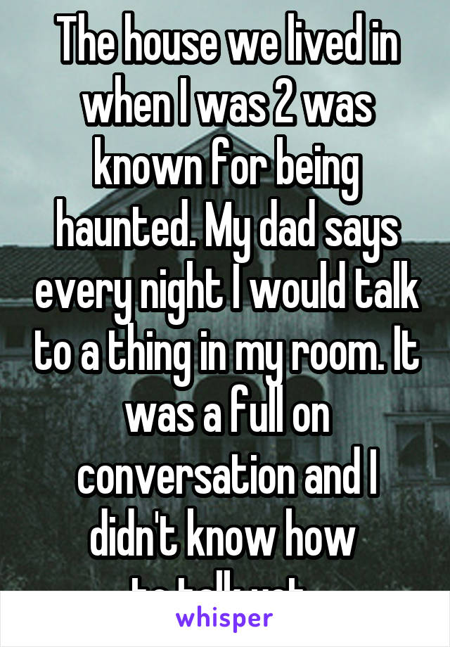 The house we lived in when I was 2 was known for being haunted. My dad says every night I would talk to a thing in my room. It was a full on conversation and I didn't know how 
to talk yet. 