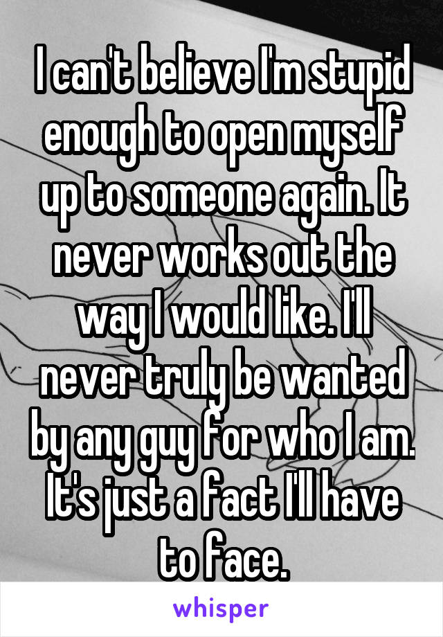 I can't believe I'm stupid enough to open myself up to someone again. It never works out the way I would like. I'll never truly be wanted by any guy for who I am. It's just a fact I'll have to face.