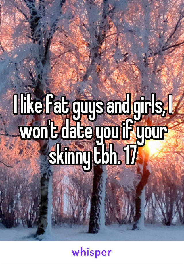 I like fat guys and girls, I won't date you if your skinny tbh. 17