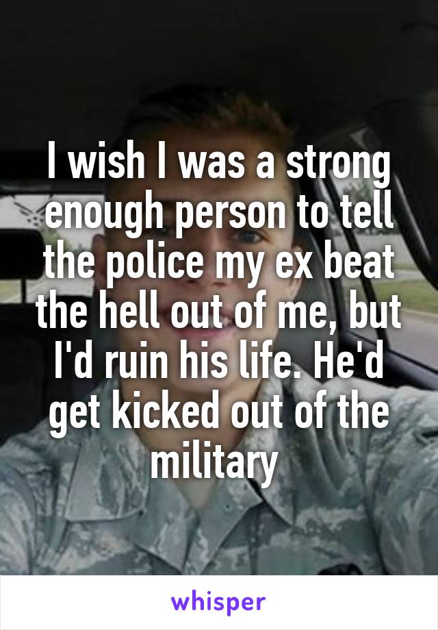 I wish I was a strong enough person to tell the police my ex beat the hell out of me, but I'd ruin his life. He'd get kicked out of the military 