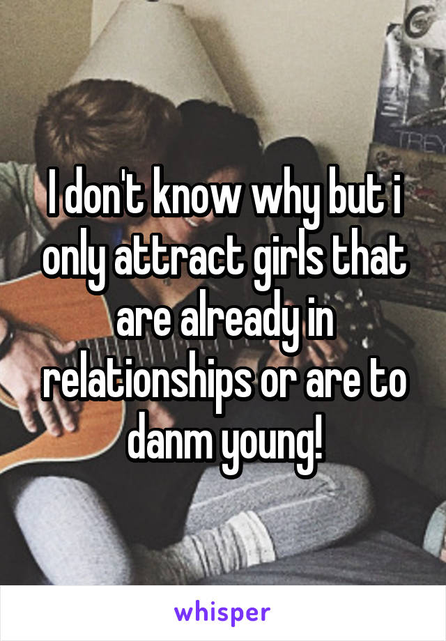 I don't know why but i only attract girls that are already in relationships or are to danm young!