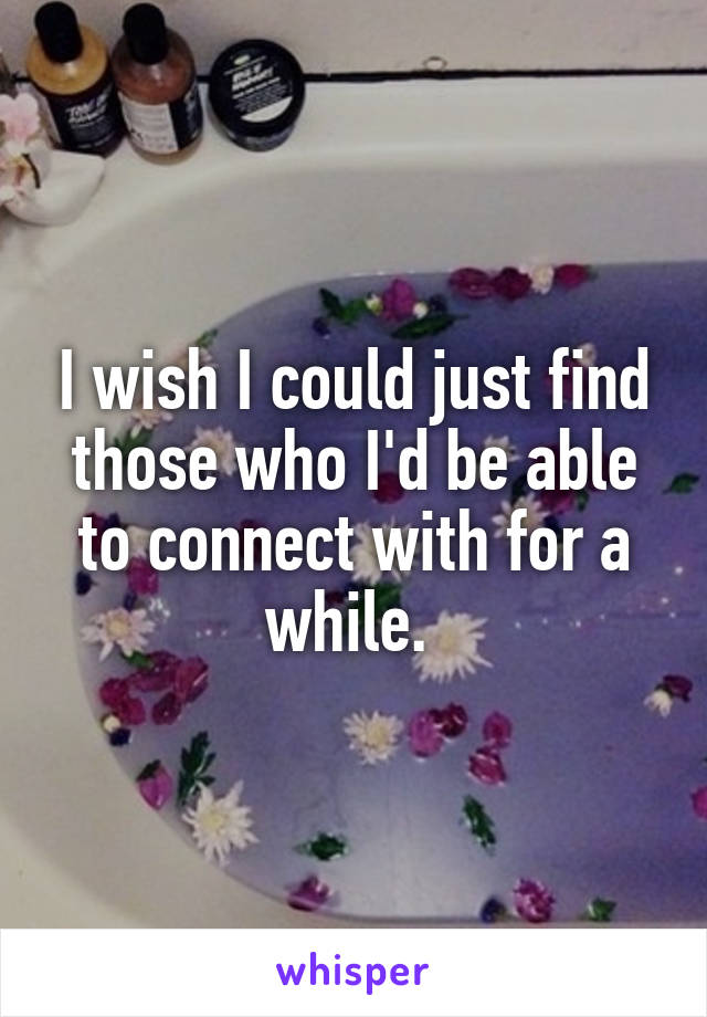 I wish I could just find those who I'd be able to connect with for a while. 