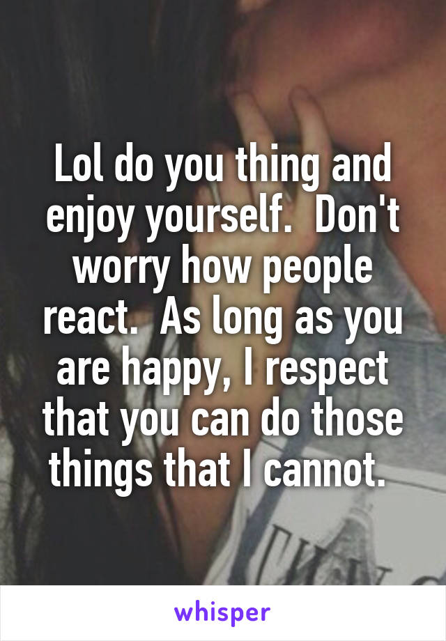 Lol do you thing and enjoy yourself.  Don't worry how people react.  As long as you are happy, I respect that you can do those things that I cannot. 