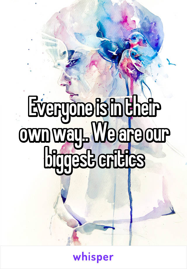 Everyone is in their own way.. We are our biggest critics