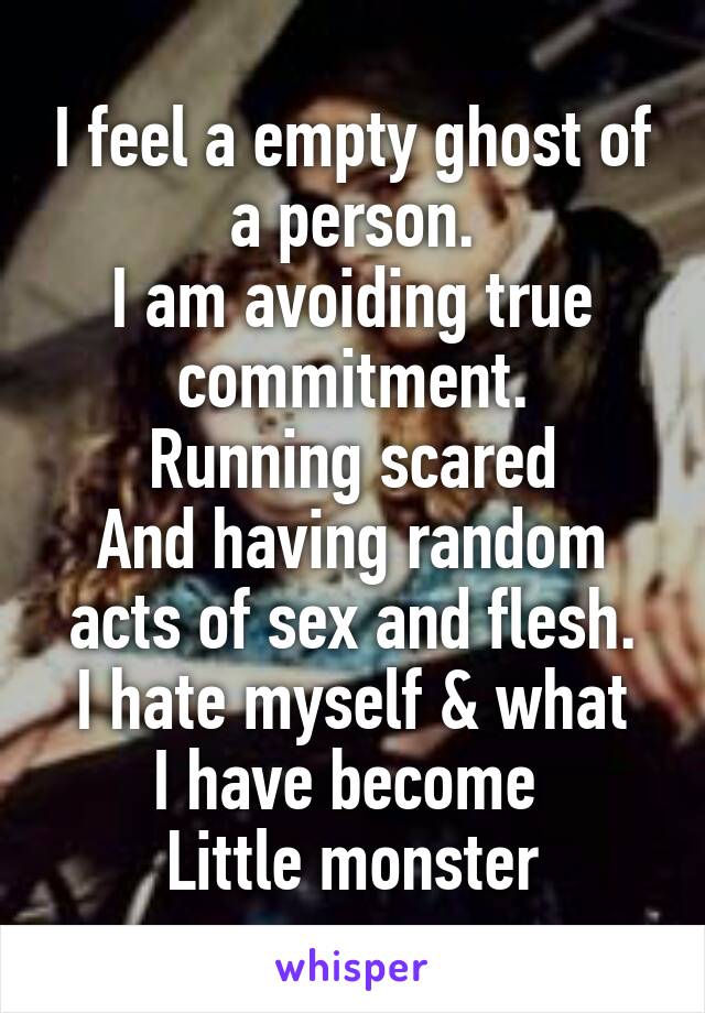 I feel a empty ghost of a person.
I am avoiding true commitment.
Running scared
And having random acts of sex and flesh.
I hate myself & what I have become 
Little monster