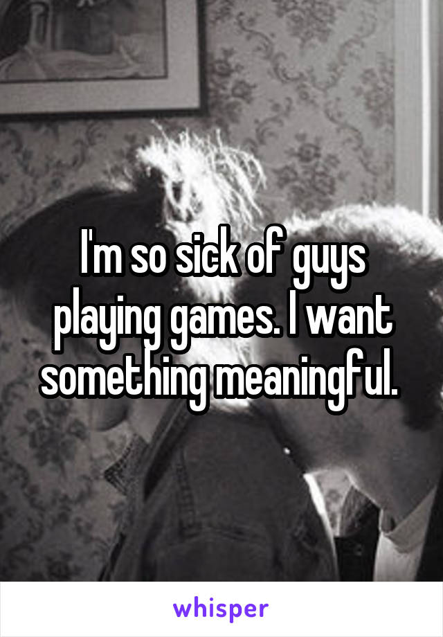 I'm so sick of guys playing games. I want something meaningful. 