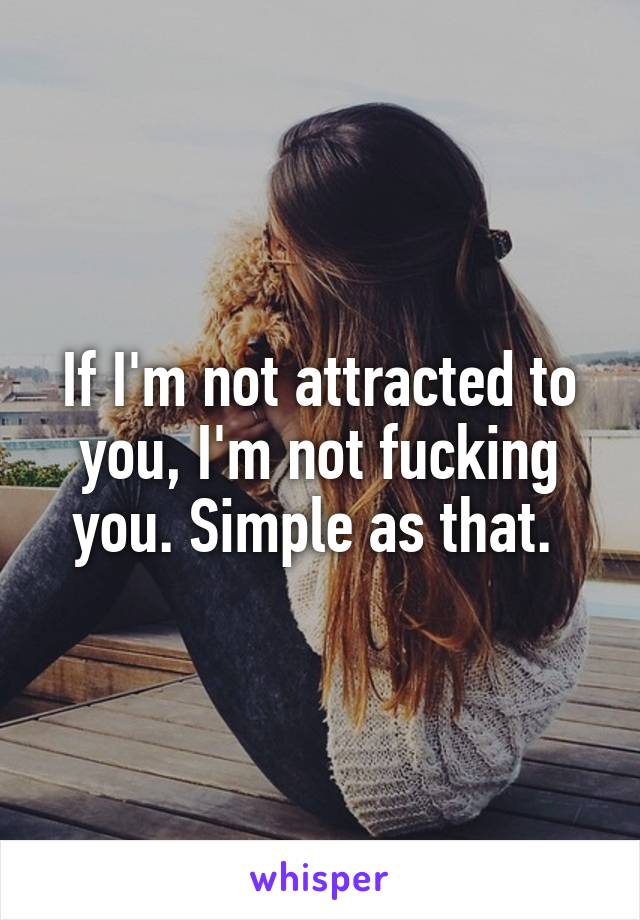 If I'm not attracted to you, I'm not fucking you. Simple as that. 