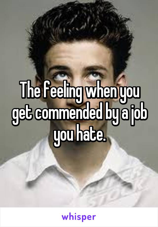 The feeling when you get commended by a job you hate.