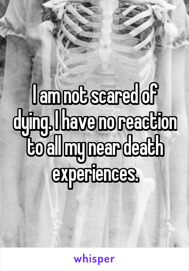 I am not scared of dying. I have no reaction to all my near death experiences.