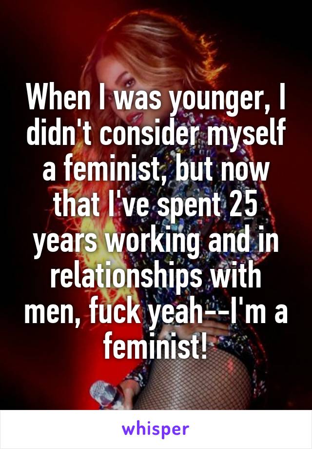 When I was younger, I didn't consider myself a feminist, but now that I've spent 25 years working and in relationships with men, fuck yeah--I'm a feminist!