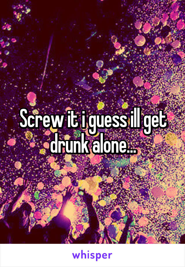 Screw it i guess ill get drunk alone...