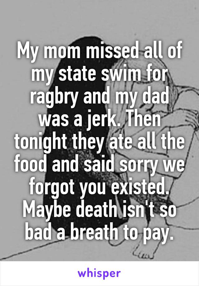 My mom missed all of my state swim for ragbry and my dad was a jerk. Then tonight they ate all the food and said sorry we forgot you existed. Maybe death isn't so bad a breath to pay.