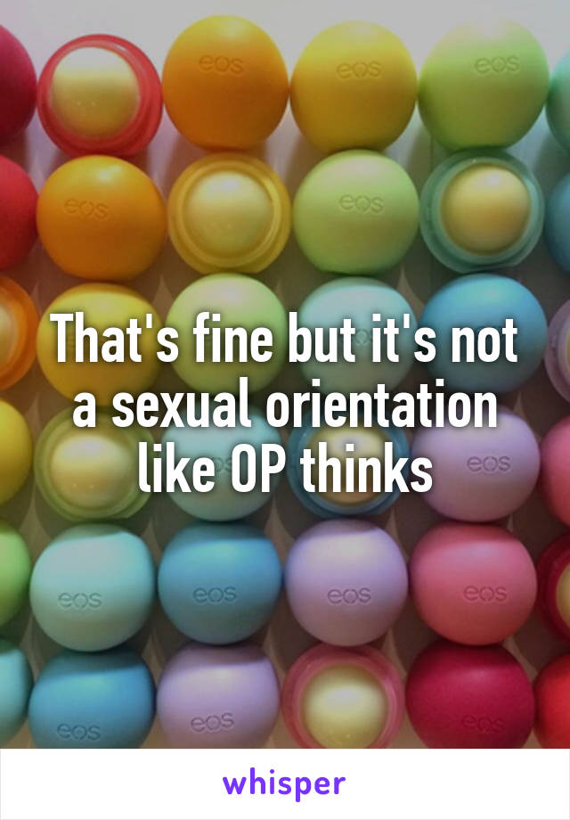 That's fine but it's not a sexual orientation like OP thinks