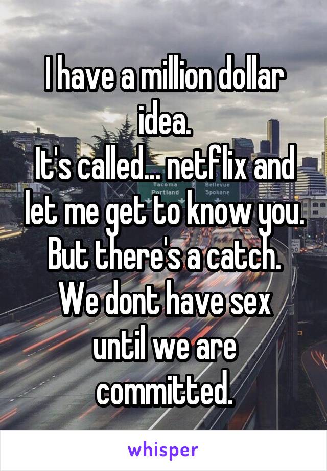 I have a million dollar idea.
It's called... netflix and let me get to know you.
But there's a catch.
We dont have sex until we are committed.