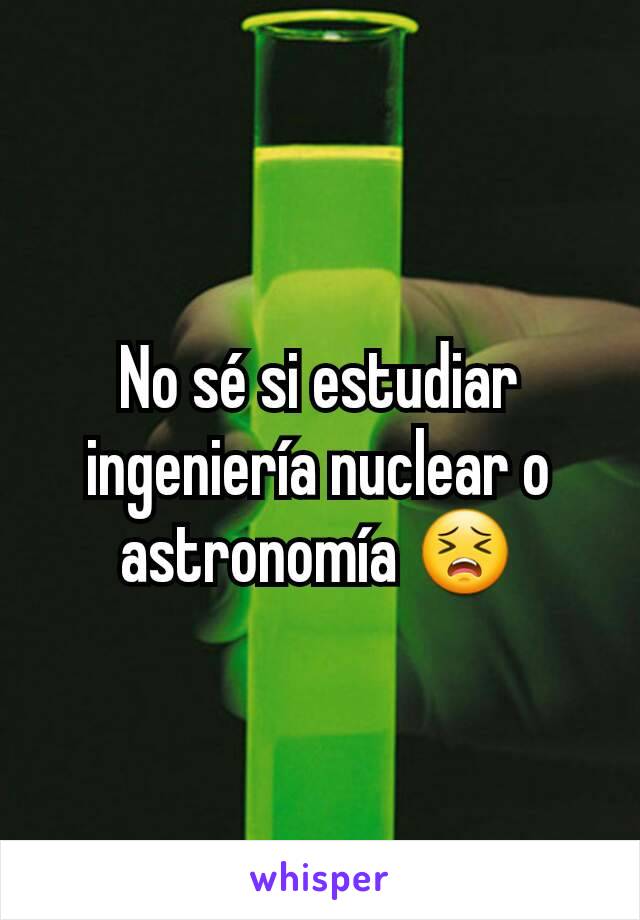 No sé si estudiar ingeniería nuclear o astronomía 😣