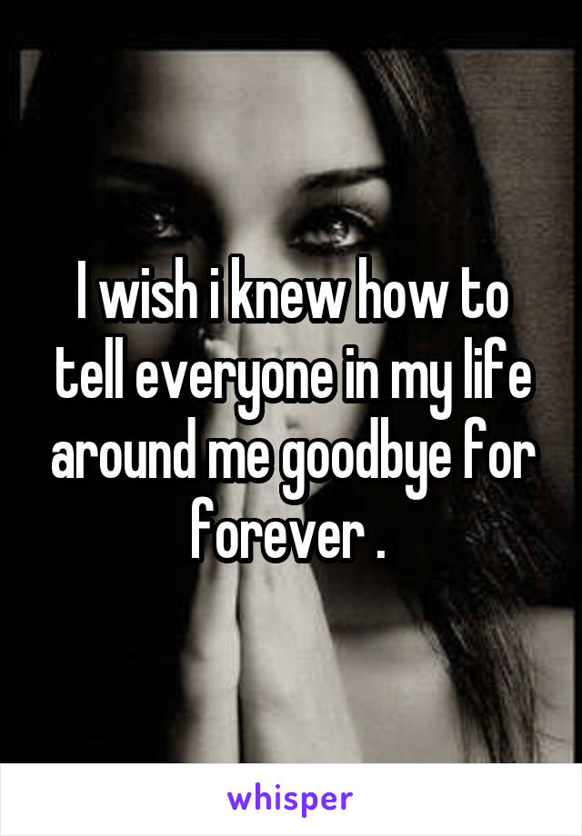 I wish i knew how to tell everyone in my life around me goodbye for forever . 