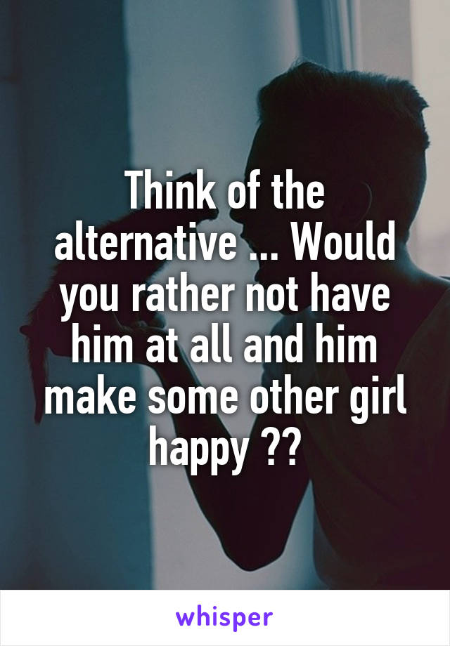 Think of the alternative ... Would you rather not have him at all and him make some other girl happy ??