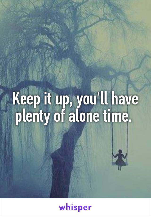 Keep it up, you'll have plenty of alone time. 