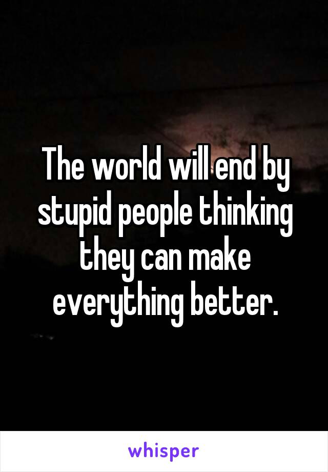 The world will end by stupid people thinking they can make everything better.