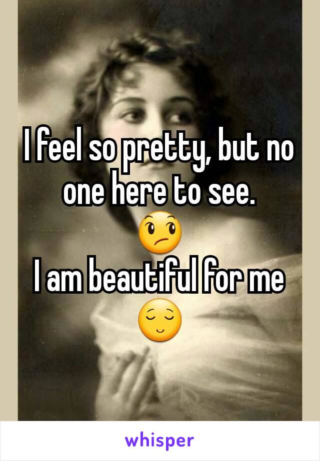 I feel so pretty, but no one here to see.
😞
I am beautiful for me
😌