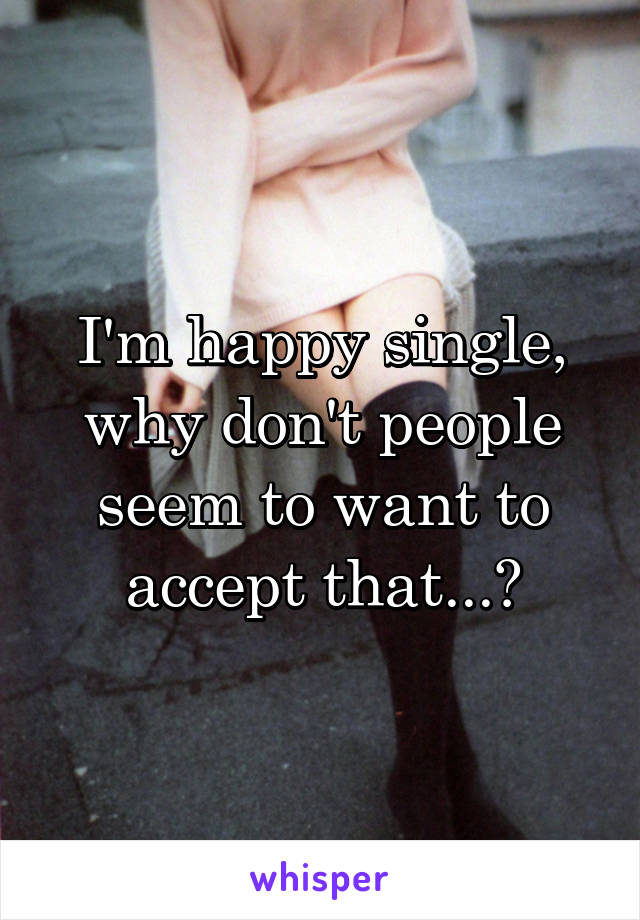 I'm happy single, why don't people seem to want to accept that...?