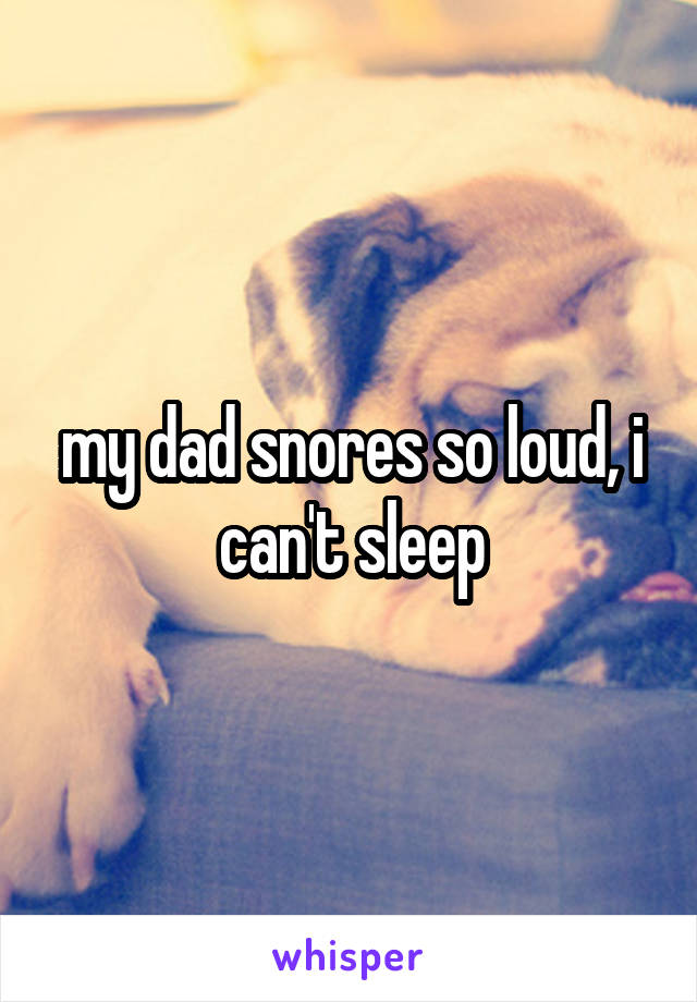 my dad snores so loud, i can't sleep