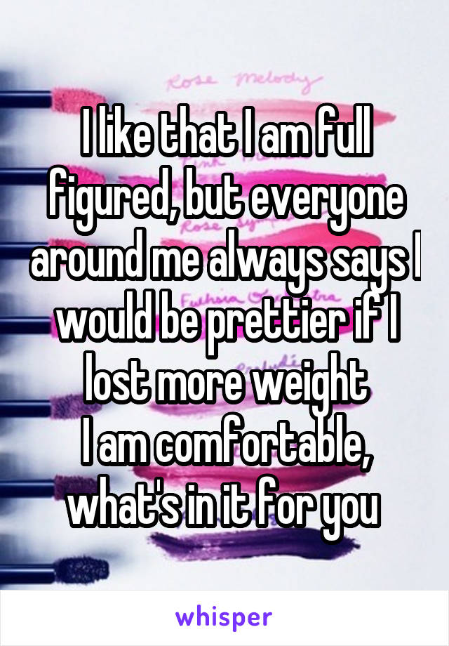 I like that I am full figured, but everyone around me always says I would be prettier if I lost more weight
I am comfortable, what's in it for you 