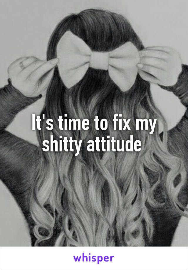 It's time to fix my shitty attitude 