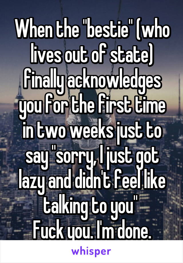 When the "bestie" (who lives out of state) finally acknowledges you for the first time in two weeks just to say "sorry, I just got lazy and didn't feel like talking to you" 
Fuck you. I'm done.