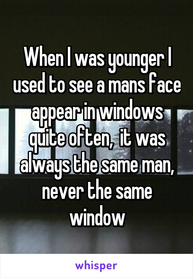 When I was younger I used to see a mans face appear in windows quite often,  it was always the same man, never the same window