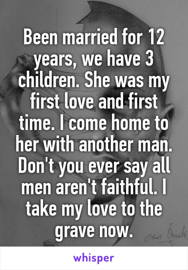 Been married for 12 years, we have 3 children. She was my first love and first time. I come home to her with another man.
Don't you ever say all men aren't faithful. I take my love to the grave now.