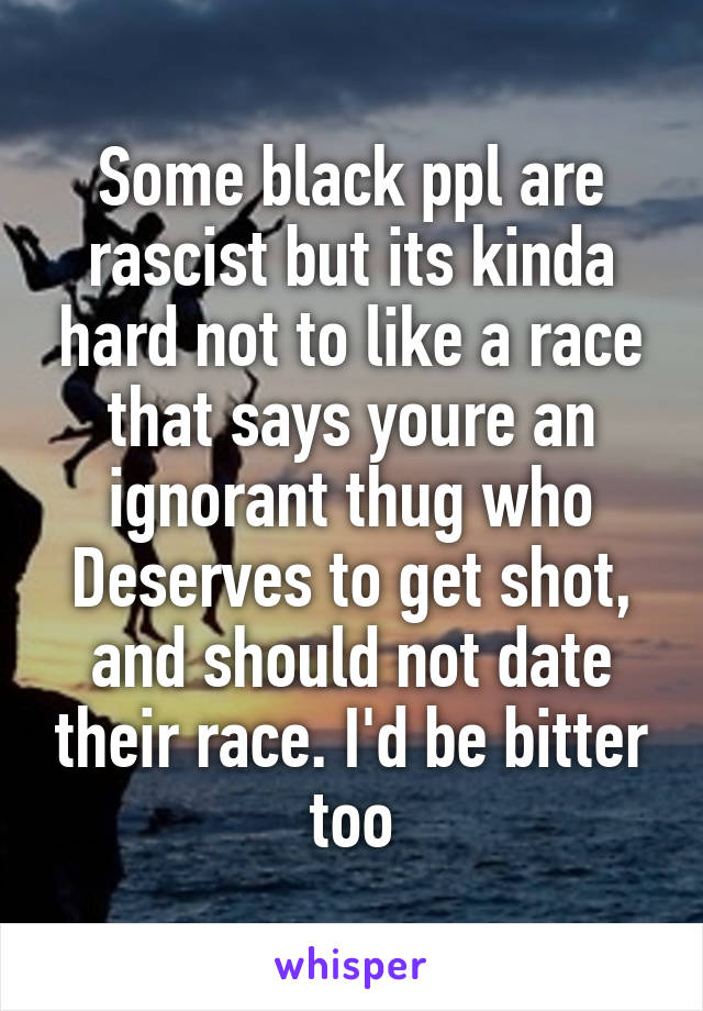 Some black ppl are rascist but its kinda hard not to like a race that says youre an ignorant thug who Deserves to get shot, and should not date their race. I'd be bitter too