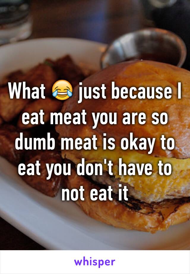 What 😂 just because I eat meat you are so dumb meat is okay to eat you don't have to not eat it