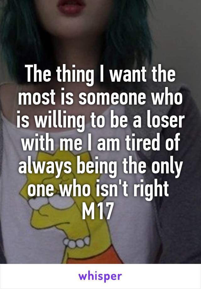 The thing I want the most is someone who is willing to be a loser with me I am tired of always being the only one who isn't right 
M17 