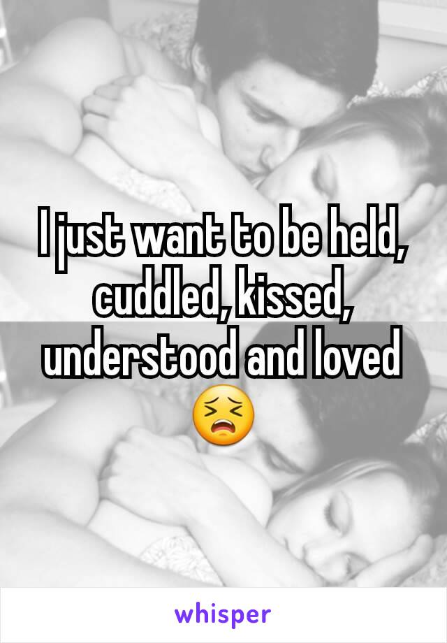 I just want to be held, cuddled, kissed, understood and loved😣