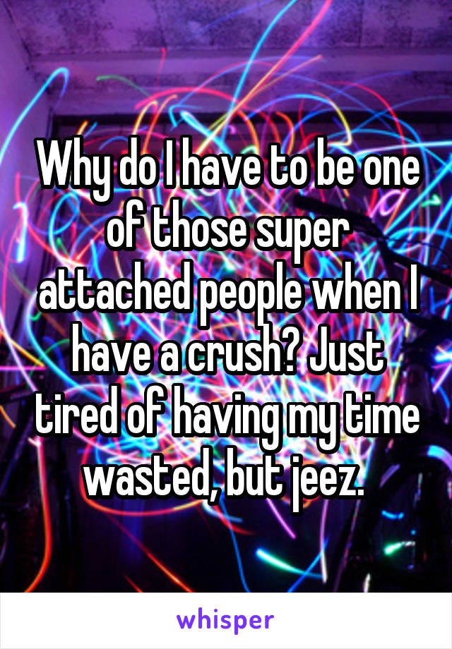 Why do I have to be one of those super attached people when I have a crush? Just tired of having my time wasted, but jeez. 