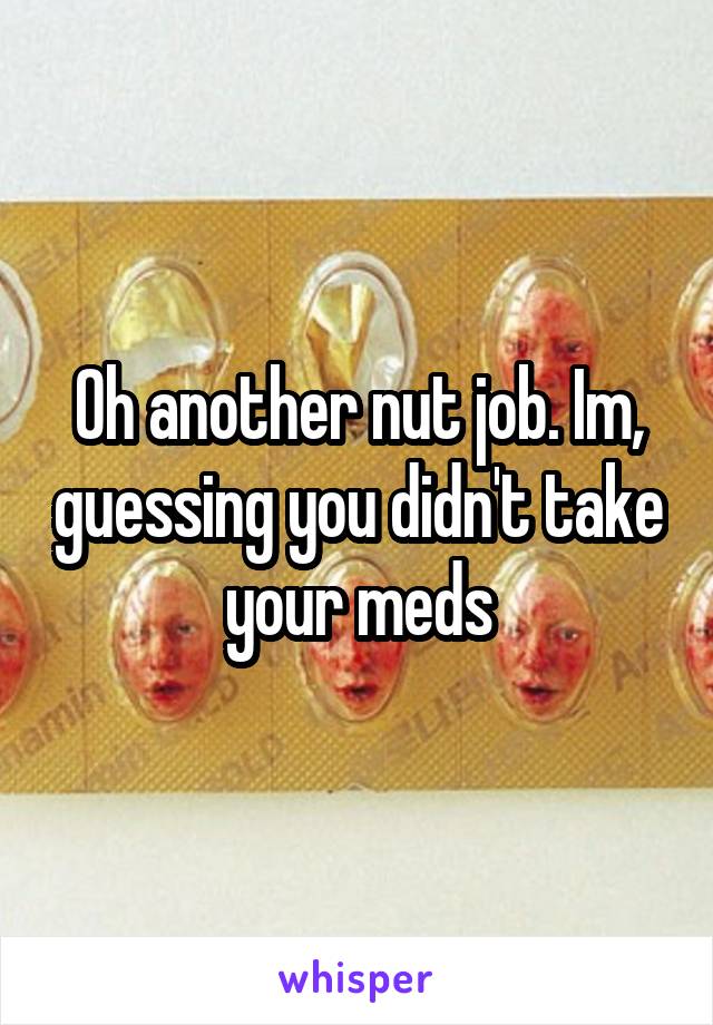 Oh another nut job. Im, guessing you didn't take your meds