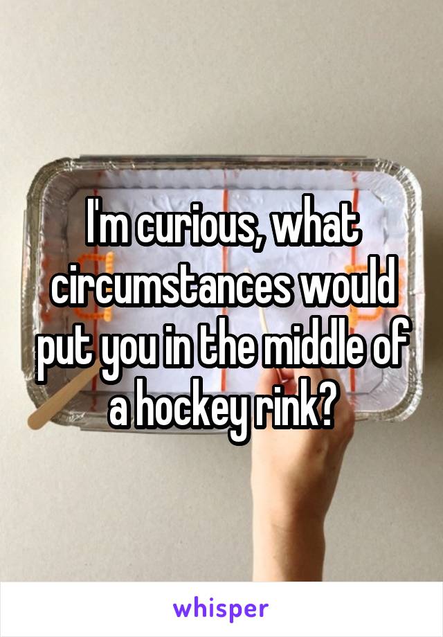 I'm curious, what circumstances would put you in the middle of a hockey rink?