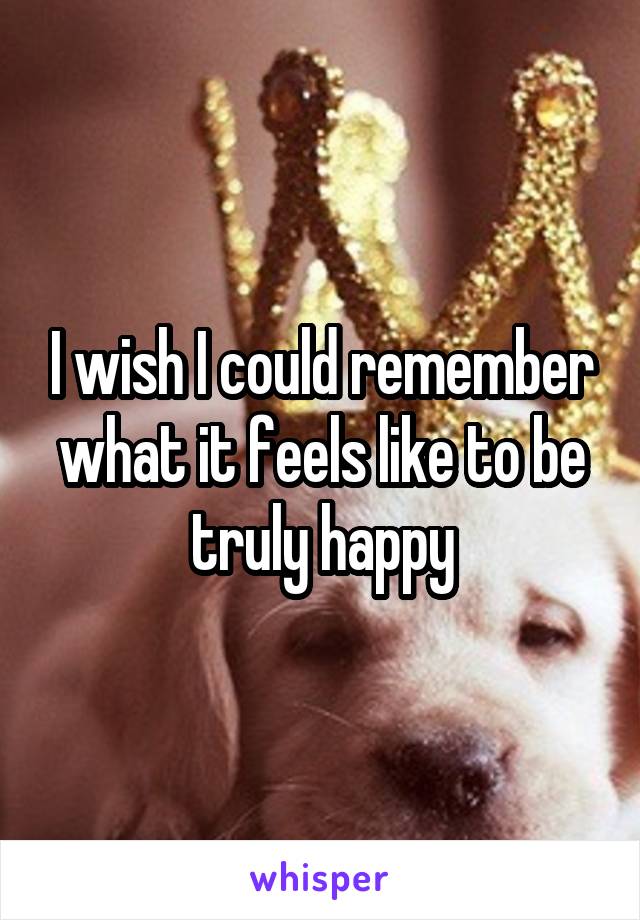 I wish I could remember what it feels like to be truly happy