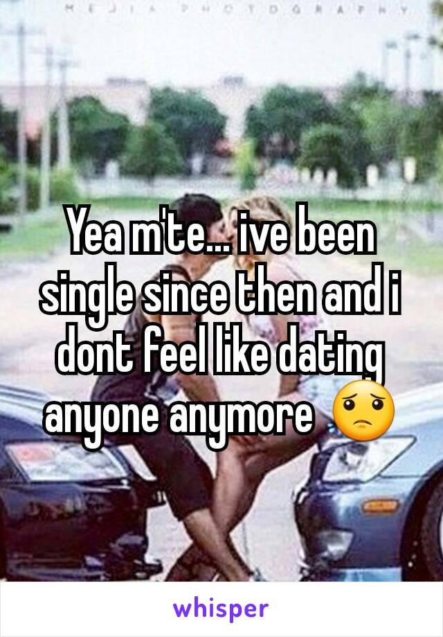 Yea m'te... ive been single since then and i dont feel like dating anyone anymore 😟