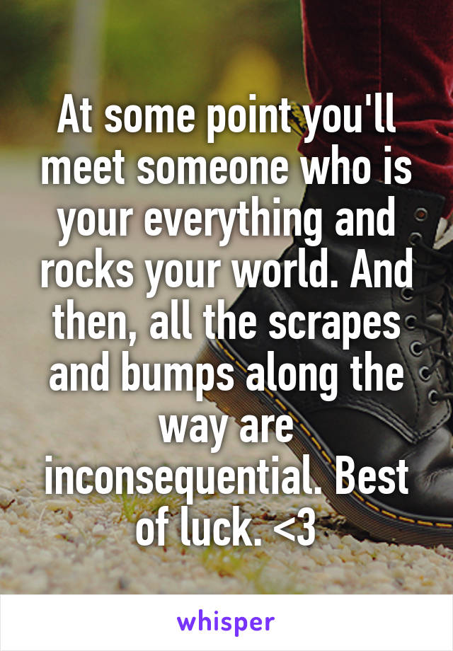 At some point you'll meet someone who is your everything and rocks your world. And then, all the scrapes and bumps along the way are inconsequential. Best of luck. <3