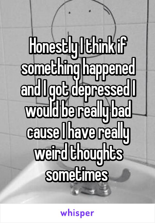 Honestly I think if something happened and I got depressed I would be really bad cause I have really weird thoughts sometimes 