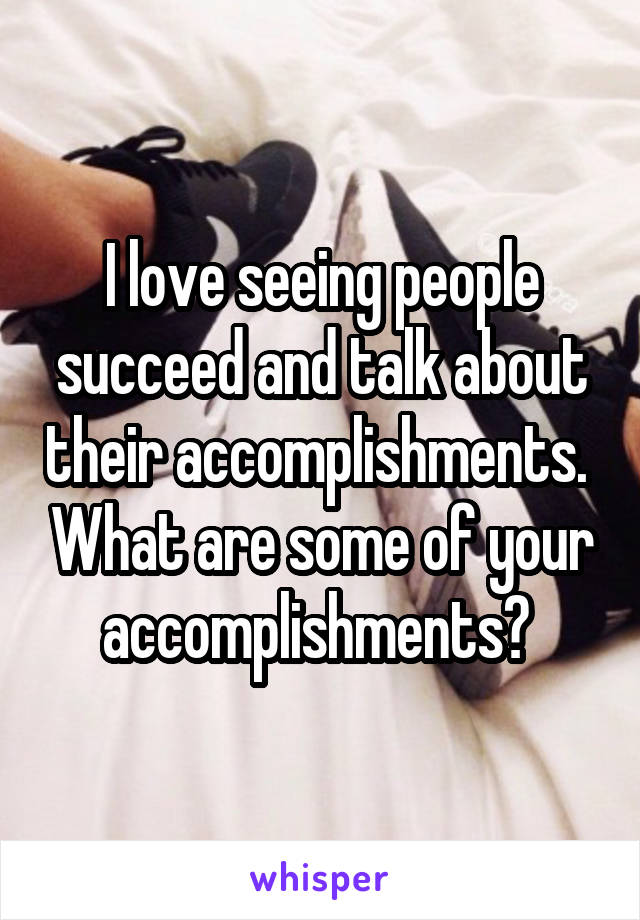 I love seeing people succeed and talk about their accomplishments.  What are some of your accomplishments? 