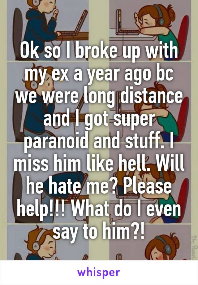 Ok so I broke up with my ex a year ago bc we were long distance and I got super paranoid and stuff. I miss him like hell. Will he hate me? Please help!!! What do I even say to him?!