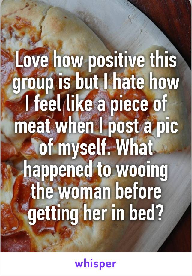 Love how positive this group is but I hate how I feel like a piece of meat when I post a pic of myself. What happened to wooing the woman before getting her in bed?