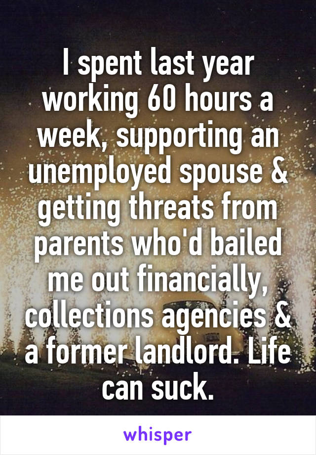 I spent last year working 60 hours a week, supporting an unemployed spouse & getting threats from parents who'd bailed me out financially, collections agencies & a former landlord. Life can suck.