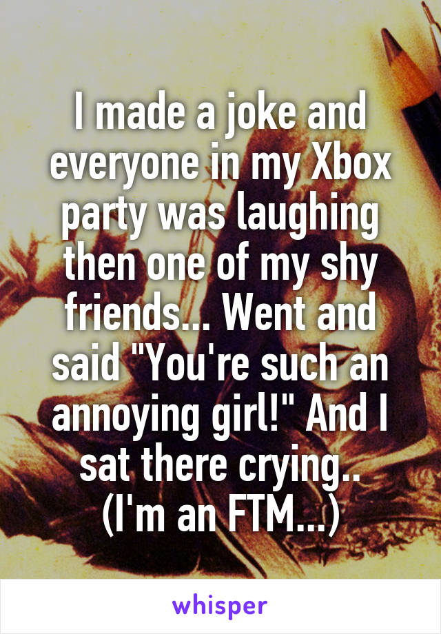 I made a joke and everyone in my Xbox party was laughing then one of my shy friends... Went and said "You're such an annoying girl!" And I sat there crying..
(I'm an FTM...)