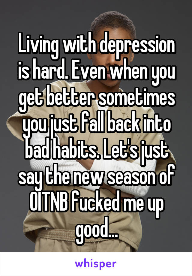 Living with depression is hard. Even when you get better sometimes you just fall back into bad habits. Let's just say the new season of OITNB fucked me up good...